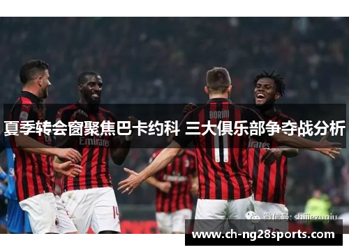 夏季转会窗聚焦巴卡约科 三大俱乐部争夺战分析
