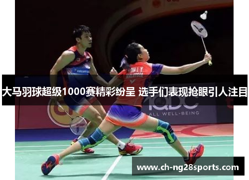 大马羽球超级1000赛精彩纷呈 选手们表现抢眼引人注目