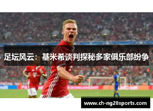 足坛风云：基米希谈判探秘多家俱乐部纷争