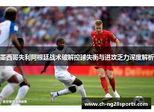 墨西哥失利阿根廷战术破解控球失衡与进攻乏力深度解析 墨西哥失利阿根廷战术破解控球失衡与进攻乏力深度解析