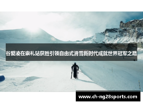 谷爱凌在崇礼站获胜引领自由式滑雪新时代成就世界冠军之路 谷爱凌在崇礼站获胜引领自由式滑雪新时代成就世界冠军之路